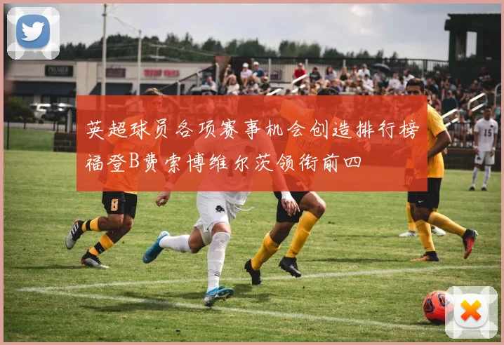 英超球员各项赛事机会创造排行榜福登B费索博维尔茨领衔前四