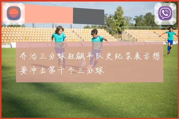 乔治三分球狂飙平队史纪录表示想要冲击第十个三分球