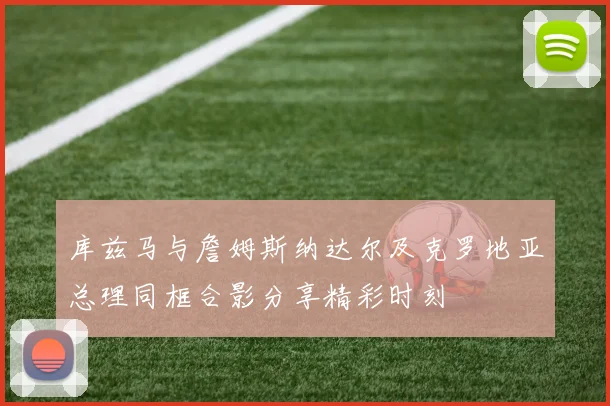 库兹马与詹姆斯纳达尔及克罗地亚总理同框合影分享精彩时刻