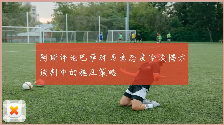 阿斯评论巴萨对马竞态度冷淡揭示谈判中的施压策略