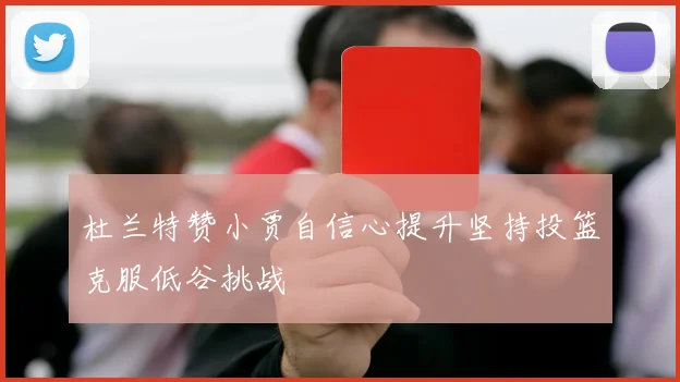 杜兰特赞小贾自信心提升坚持投篮克服低谷挑战