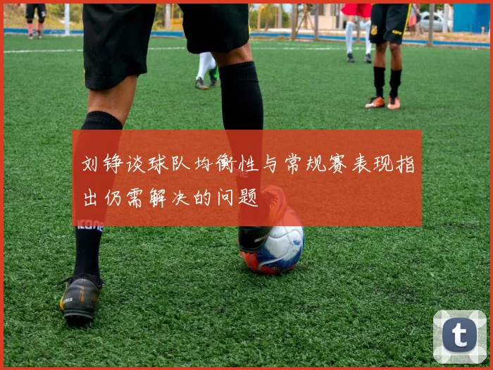 刘铮谈球队均衡性与常规赛表现指出仍需解决的问题