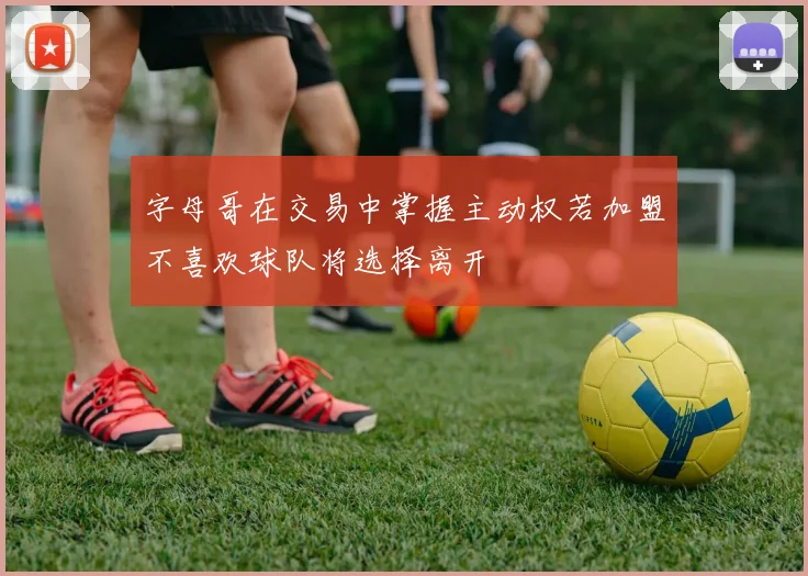 字母哥在交易中掌握主动权若加盟不喜欢球队将选择离开