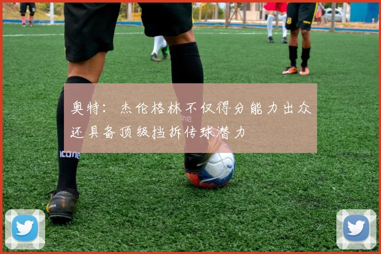 奥特：杰伦格林不仅得分能力出众还具备顶级挡拆传球潜力