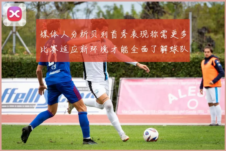 媒体人分析贝利首秀表现称需更多比赛适应新环境才能全面了解球队