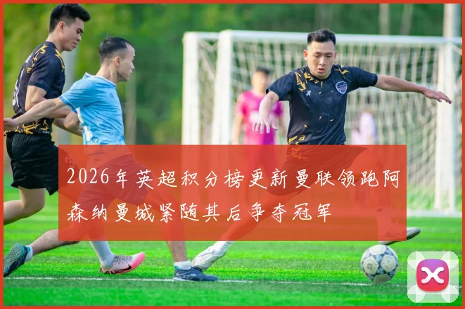 2026年英超积分榜更新曼联领跑阿森纳曼城紧随其后争夺冠军