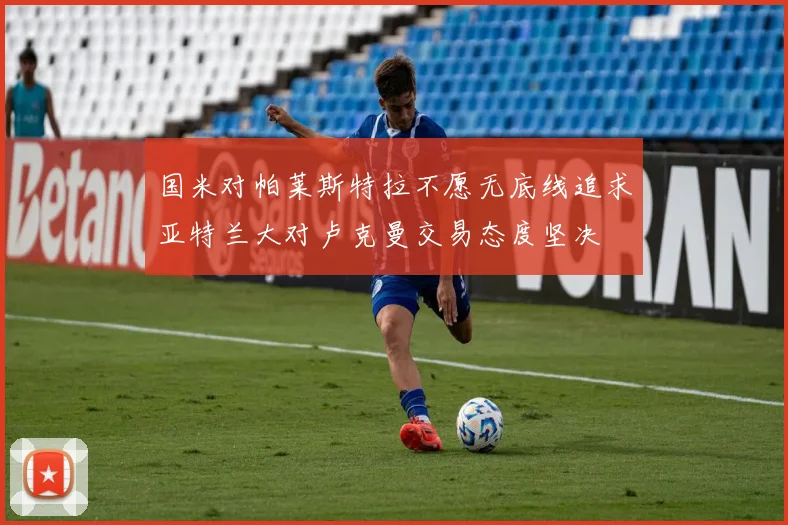 国米对帕莱斯特拉不愿无底线追求亚特兰大对卢克曼交易态度坚决