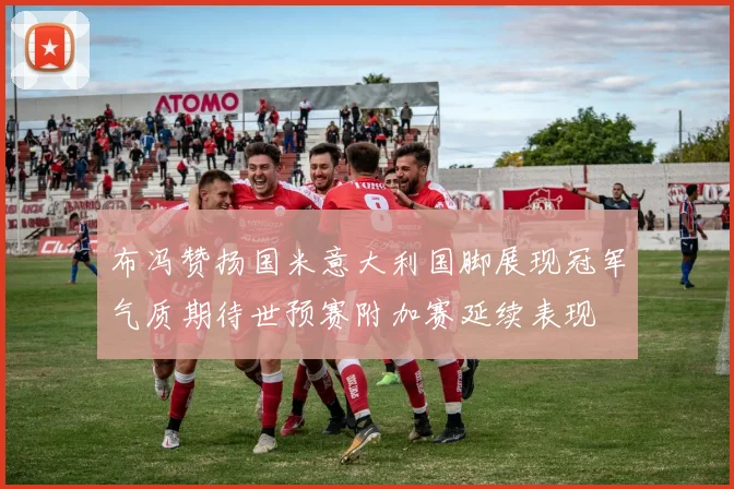 布冯赞扬国米意大利国脚展现冠军气质期待世预赛附加赛延续表现