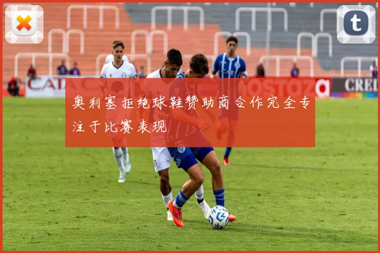 奥利塞拒绝球鞋赞助商合作完全专注于比赛表现