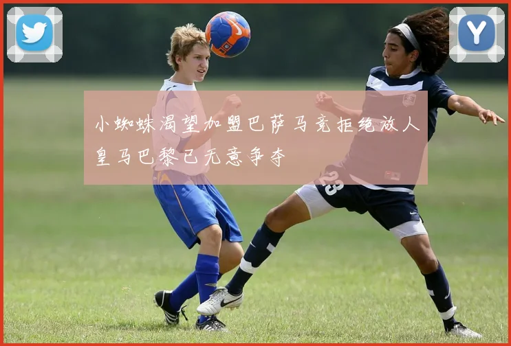小蜘蛛渴望加盟巴萨马竞拒绝放人皇马巴黎已无意争夺