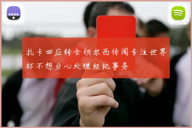 扎卡回应转会切尔西传闻专注世界杯不想分心处理经纪事务