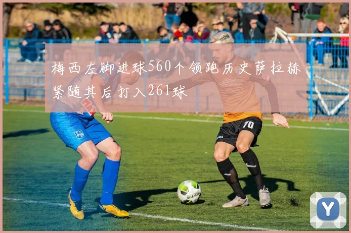 梅西左脚进球560个领跑历史萨拉赫紧随其后打入261球