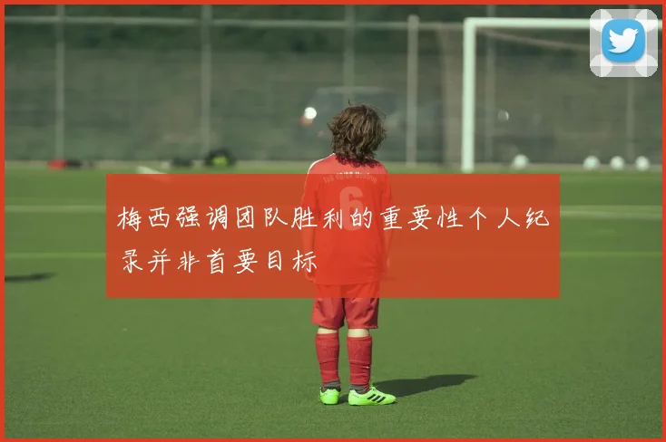 梅西强调团队胜利的重要性个人纪录并非首要目标