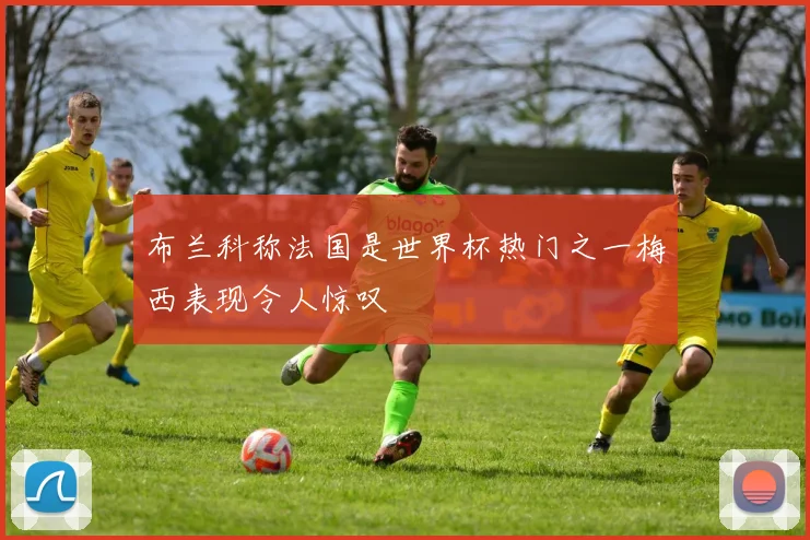 布兰科称法国是世界杯热门之一梅西表现令人惊叹