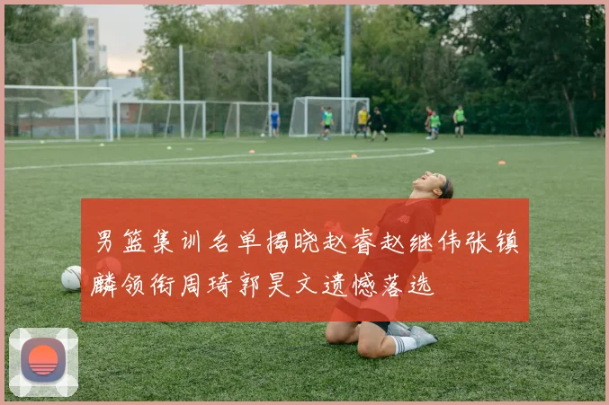 男篮集训名单揭晓赵睿赵继伟张镇麟领衔周琦郭昊文遗憾落选
