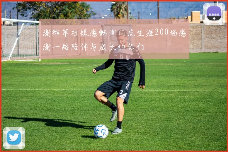 谢维军社媒感慨津门虎生涯200场感谢一路陪伴与成长的你们
