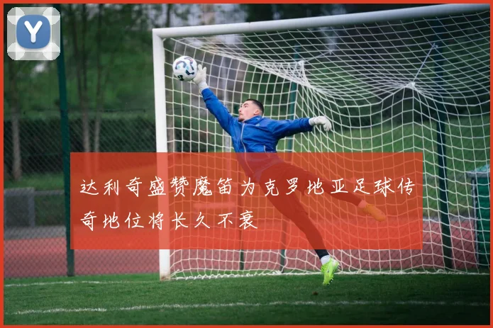达利奇盛赞魔笛为克罗地亚足球传奇地位将长久不衰