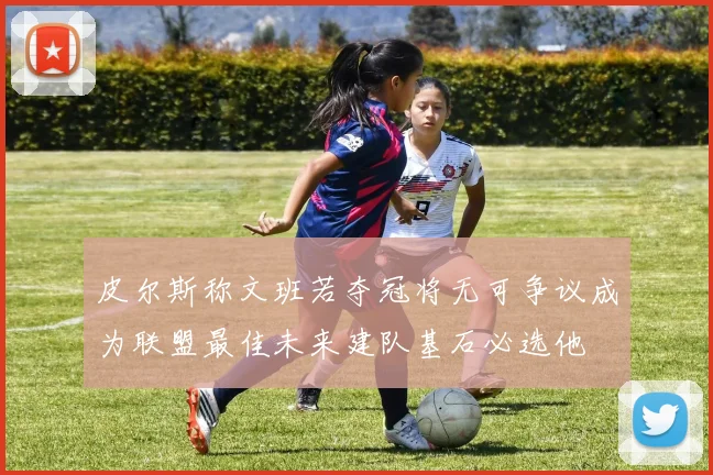 皮尔斯称文班若夺冠将无可争议成为联盟最佳未来建队基石必选他
