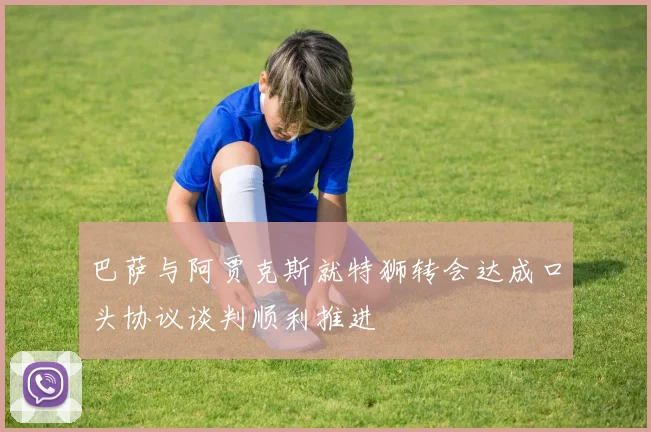 巴萨与阿贾克斯就特狮转会达成口头协议谈判顺利推进