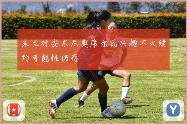 米兰对安东尼奥席尔瓦兴趣不大续约可能性仍存