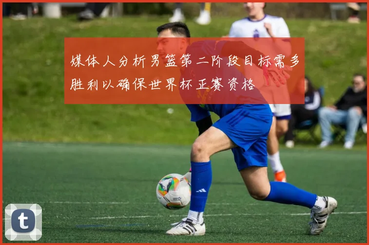 媒体人分析男篮第二阶段目标需多胜利以确保世界杯正赛资格