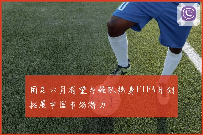 国足六月有望与强队热身FIFA计划拓展中国市场潜力