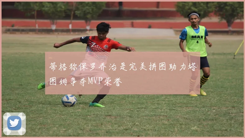 蒂格称保罗乔治是完美拼图助力塔图姆争夺MVP荣誉