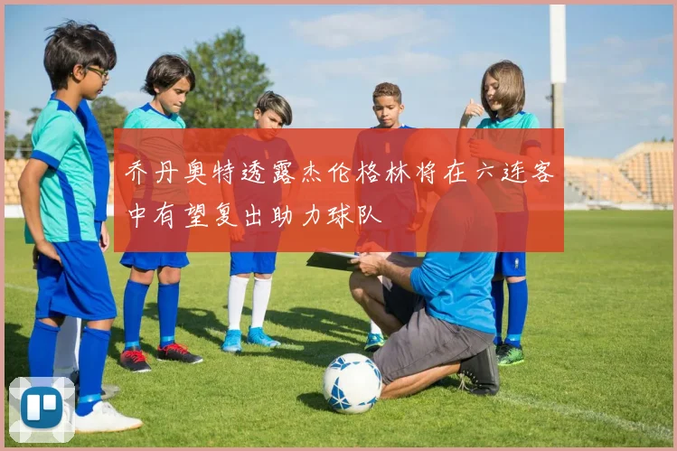 乔丹奥特透露杰伦格林将在六连客中有望复出助力球队