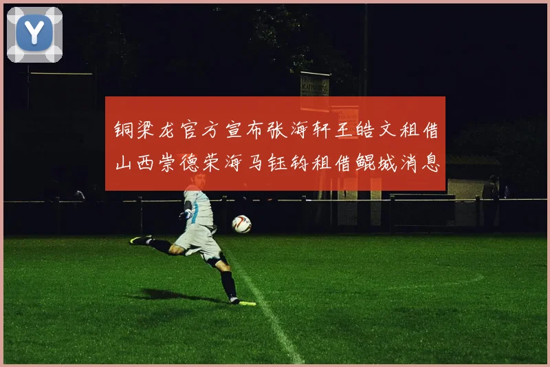 铜梁龙官方宣布张海轩王皓文租借山西崇德荣海马钰钧租借鲲城消息